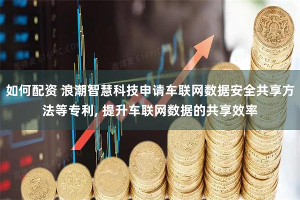 如何配资 浪潮智慧科技申请车联网数据安全共享方法等专利, 提升车联网数据的共享效率