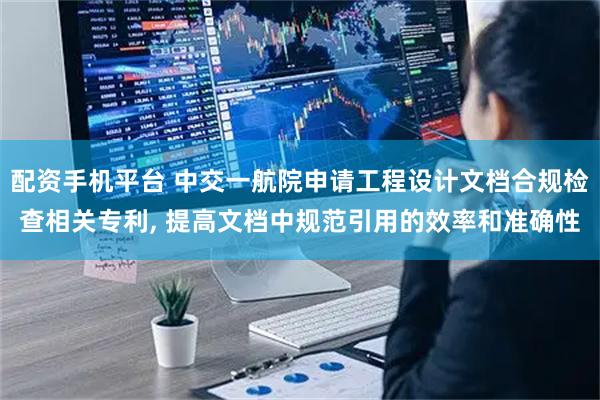 配资手机平台 中交一航院申请工程设计文档合规检查相关专利, 提高文档中规范引用的效率和准确性