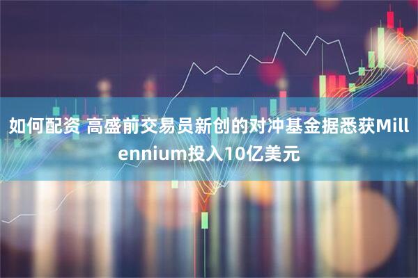 如何配资 高盛前交易员新创的对冲基金据悉获Millennium投入10亿美元