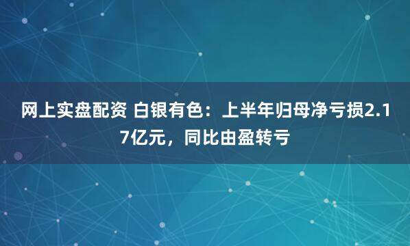 网上实盘配资 白银有色：上半年归母净亏损2.17亿元，同比由盈转亏
