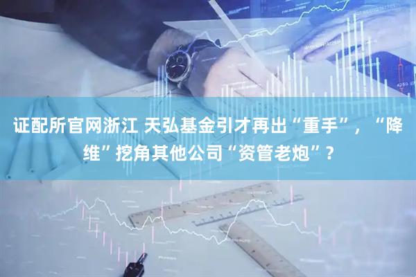证配所官网浙江 天弘基金引才再出“重手”，“降维”挖角其他公司“资管老炮”？