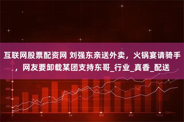 互联网股票配资网 刘强东亲送外卖，火锅宴请骑手，网友要卸载某团支持东哥_行业_真香_配送