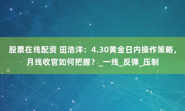 股票在线配资 田浩洋：4.30黄金日内操作策略，月线收官如何把握？_一线_反弹_压制