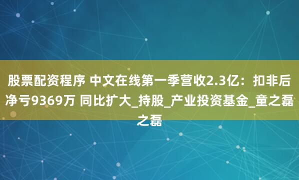 股票配资程序 中文在线第一季营收2.3亿：扣非后净亏9369万 同比扩大_持股_产业投资基金_童之磊