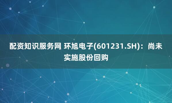 配资知识服务网 环旭电子(601231.SH)：尚未实施股份回购