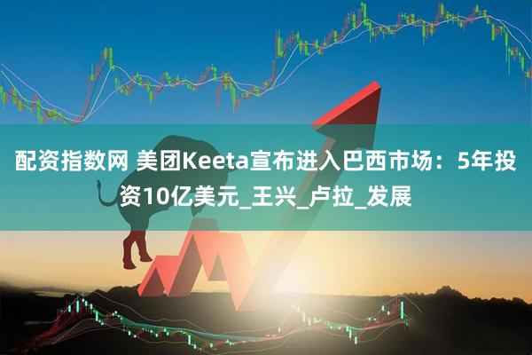 配资指数网 美团Keeta宣布进入巴西市场：5年投资10亿美元_王兴_卢拉_发展
