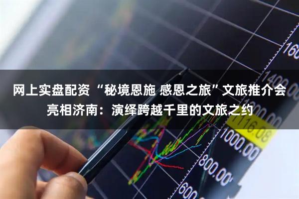 网上实盘配资 “秘境恩施 感恩之旅”文旅推介会亮相济南：演绎跨越千里的文旅之约