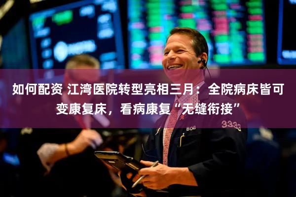 如何配资 江湾医院转型亮相三月：全院病床皆可变康复床，看病康复“无缝衔接”