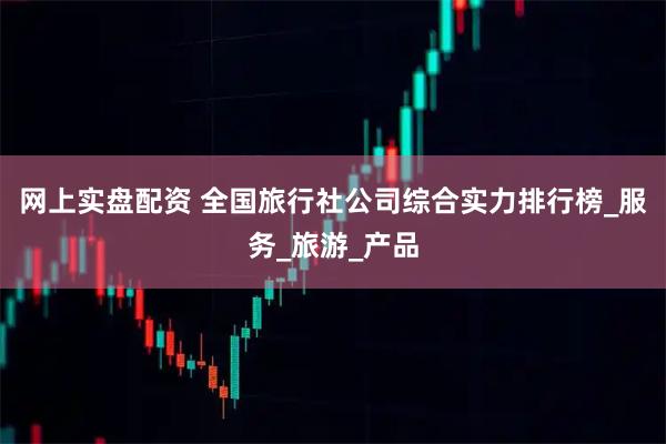网上实盘配资 全国旅行社公司综合实力排行榜_服务_旅游_产品