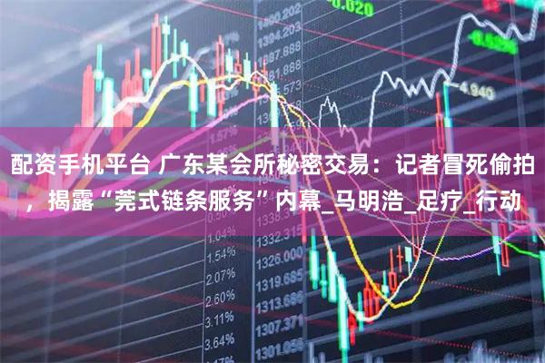 配资手机平台 广东某会所秘密交易：记者冒死偷拍，揭露“莞式链条服务”内幕_马明浩_足疗_行动