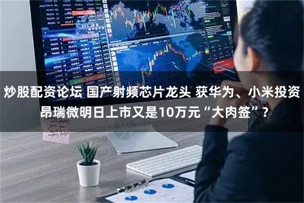 炒股配资论坛 国产射频芯片龙头 获华为、小米投资 昂瑞微明日上市又是10万元“大肉签”？