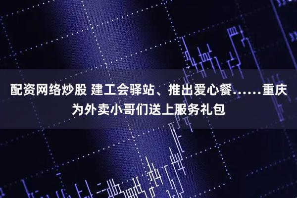 配资网络炒股 建工会驿站、推出爱心餐……重庆为外卖小哥们送上服务礼包
