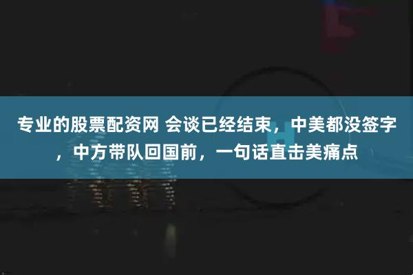 专业的股票配资网 会谈已经结束，中美都没签字，中方带队回国前，一句话直击美痛点